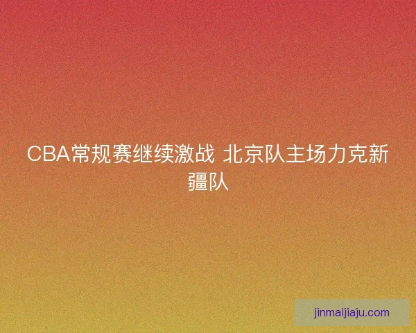 CBA常规赛继续激战 北京队主场力克新疆队
